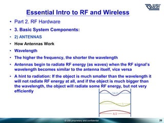 © USI proprietary and confidential
• Part 2. RF Hardware
• 3. Basic System Components:
• 2) ANTENNAS
• How Antennas Work
• Wavelength
• The higher the frequency, the shorter the wavelength
• Antennas begin to radiate RF energy (as waves) when the RF signal’s
wavelength becomes similar to the antenna itself, vice versa
• A hint to radiation: If the object is much smaller than the wavelength it
will not radiate RF energy at all, and if the object is much bigger than
the wavelength, the object will radiate some RF energy, but not very
efficiently
20
Essential Intro to RF and Wireless
 