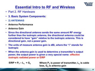 © USI proprietary and confidential
• Part 2. RF Hardware
• 3. Basic System Components:
• 2) ANTENNAS
• Antenna Performance
• Antenna Gain
• Since the directional antenna sends the same amount RF energy
further than the isotropic antenna, the directional antenna could be
considered to have “gain” relative to the isotropic antenna. This is
directional gain, not a power gain.
• The units of measure antenna gain is dBi, where the “i” stands for
isotropic
• When the antenna gain is used to determine a transmitter’s output
power, the output power is given a very special name: effective
isotropic radiated power or EIRP
22
Essential Intro to RF and Wireless
Where PT is power of transmitter, Lc is cable
loss, Ga is antenna gain
EIRP = PT – Lc + Ga
 