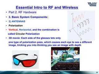 © USI proprietary and confidential
• Part 2. RF Hardware
• 3. Basic System Components:
• 2) ANTENNAS
• Polarization
• Vertical, Horizontal, and the combination is
called Circular Polarization
• 3D movie: Each side of the glasses lets only
one type of polarization pass, which causes each eye to see a different
image, tricking you into thinking you see an image with depth
23
Essential Intro to RF and Wireless
 