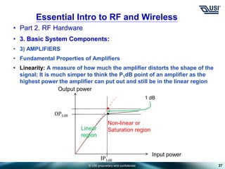 © USI proprietary and confidential
• Part 2. RF Hardware
• 3. Basic System Components:
• 3) AMPLIFIERS
• Fundamental Properties of Amplifiers
• Linearity: A measure of how much the amplifier distorts the shape of the
signal; It is much simper to think the P1dB point of an amplifier as the
highest power the amplifier can put out and still be in the linear region
27
Essential Intro to RF and Wireless
OP1dB
Input power
IP1dB
Output power
1 dB
Linear
region
Non-linear or
Saturation region
 