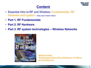 © USI proprietary and confidential 3
Content
• Essential Intro to RF and Wireless: Fundamentals, RF
hardware and system – easy way to learn about
• Part 1. RF Fundamentals
• Part 2. RF Hardware
• Part 3. RF system technologies – Wireless Networks
Reference Book:
The Essential Guide to RF and Wireless , 2nd Editon,
by Carl J.Weisman
 