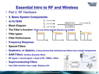 © USI proprietary and confidential
• Part 2. RF Hardware
• 3. Basic System Components:
• 4) FILTERS
• Block Diagram
• The Filter’s function: Filters out all the signals that are not wanted
• Filter types:
• Filter Performance
• Frequency Response
• Special Filters
• Duplexers, or diplexer, a fancy device that combines two filters into a single components
• SAW Filters: Surface Acoustic Wave
• RF signal -> sound signal -> back to RF, 10MHz ~3GHz
• Superconducting Filters
• Very little insertion loss, Large, Staying cold
31
Essential Intro to RF and Wireless
f1
f2
f3
f2
Low pass High pass Band pass Band reject
 
