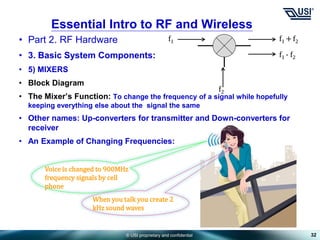 © USI proprietary and confidential
• Part 2. RF Hardware
• 3. Basic System Components:
• 5) MIXERS
• Block Diagram
• The Mixer’s Function: To change the frequency of a signal while hopefully
keeping everything else about the signal the same
• Other names: Up-converters for transmitter and Down-converters for
receiver
• An Example of Changing Frequencies:
32
Essential Intro to RF and Wireless
f1 +f2
f1 - f2
f1
f2
When you talk you create 2
kHz sound waves
Voice is changed to 900MHz
frequency signals by cell
phone
 