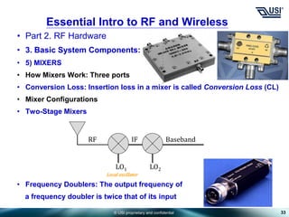 © USI proprietary and confidential
• Part 2. RF Hardware
• 3. Basic System Components:
• 5) MIXERS
• How Mixers Work: Three ports
• Conversion Loss: Insertion loss in a mixer is called Conversion Loss (CL)
• Mixer Configurations
• Two-Stage Mixers
• Frequency Doublers: The output frequency of
a frequency doubler is twice that of its input
33
Essential Intro to RF and Wireless
LO1 LO2
RF IF Baseband
Local oscillator
 