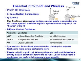 © USI proprietary and confidential
• Part 2. RF Hardware
• 3. Basic System Components:
• 6) SOURCE
• How Oscillators Work: Active devices, a power supply is connected and,
out comes a perfect sine wave signal at a predetermined frequency, the
“Source” of the RF
• Different Kinds of Oscillators
• Synthesizers: An oscillator plus some other circuitry that employs
feedback to make a more perfect sine wave
• Phase-Locked Loops(PLLs): When synthesizers perform this feedback
activity they are sometimes referred to as PLLs. One of the functions a
synthesizer can perform is frequency programmability
34
Essential Intro to RF and Wireless
Output
signal
Acronym Oscillator Use
VCO Voltage-Controlled Oscillator Variable frequency
VCXO Voltage-Controlled XO Very accurate and variable
XO Crystal Oscillator Very accurate
Frequency
Out
Voltage in
OSC VCO
 