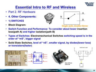 © USI proprietary and confidential
• Part 2. RF Hardware
• 4. Other Components:
• 1) SWITCHES
• Block Diagram:
• Switch Function and Performance: To consider about lower insertion
loss(path A) and higher isolation(path B)
• Types of Switches: Electromechanical Switches switching speed is in the
order of “mS”, bigger signal
• Solid State Switches, level of “nS”, smaller signal, by diodes(lower loss)
or transistors(faster)
35
Essential Intro to RF and Wireless
N
A
B
Single-pole, double-throw
 