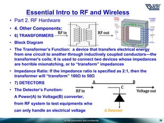 © USI proprietary and confidential
• Part 2. RF Hardware
• 4. Other Components:
• 6) TRANSFORMERS
• Block Diagram
• The Transformer’s Function: a device that transfers electrical energy
from one circuit to another through inductively coupled conductors—the
transformer's coils; It is used to connect two devices whose impedances
are horrible mismatching, or to “transform” impedances
• Impedance Ratio: If the impedance ratio is specified as 2:1, then the
transformer will “transform” 100Ω to 50Ω
• 7) DETECTORS
• The Detector’s Function:
A Power(A) to Voltage(B) converter,
from RF system to test equipments who
can only handle an electrical voltage
39
Essential Intro to RF and Wireless
RF in RF out
A Detector
C
B
A
RF in Voltage out
 