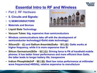 © USI proprietary and confidential
• Part 2. RF Hardware
• 5. Circuits and Signals:
• 1) SEMICONDUCTORS
• Materials and Devices
• Liquid State Technology
• Vacuum Tubes: big, expensive than semiconductors
• Wireless communications take off with the development of
semiconductor technology(=Solid state technology)
• Silicon(Si，硅) and Gallium Arsenide(GaAs，砷化镓): GaAs works at
higher frequency, while it is more expensive than Si
• Silicon Germanium(SiGe，锗化硅): Driving force is PA of handheld mobile
phones; It has better linear performance and more efficient than GaAs,
the latter leads to longer battery life; Inexpensive
• Indium Phosphide(InP，磷化铟): Best low noise performance at millimeter
wave frequencies(>40GHz), relative expensive to manufacture
42
Essential Intro to RF and Wireless
Vacuum tubes
 