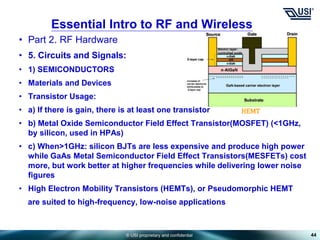 © USI proprietary and confidential
• Part 2. RF Hardware
• 5. Circuits and Signals:
• 1) SEMICONDUCTORS
• Materials and Devices
• Transistor Usage:
• a) If there is gain, there is at least one transistor
• b) Metal Oxide Semiconductor Field Effect Transistor(MOSFET) (<1GHz,
by silicon, used in HPAs)
• c) When>1GHz: silicon BJTs are less expensive and produce high power
while GaAs Metal Semiconductor Field Effect Transistors(MESFETs) cost
more, but work better at higher frequencies while delivering lower noise
figures
• High Electron Mobility Transistors (HEMTs), or Pseudomorphic HEMT
are suited to high-frequency, low-noise applications
44
Essential Intro to RF and Wireless
HEMT
 