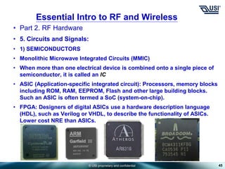 © USI proprietary and confidential
• Part 2. RF Hardware
• 5. Circuits and Signals:
• 1) SEMICONDUCTORS
• Monolithic Microwave Integrated Circuits (MMIC)
• When more than one electrical device is combined onto a single piece of
semiconductor, it is called an IC
• ASIC (Application-specific integrated circuit): Processors, memory blocks
including ROM, RAM, EEPROM, Flash and other large building blocks.
Such an ASIC is often termed a SoC (system-on-chip).
• FPGA: Designers of digital ASICs use a hardware description language
(HDL), such as Verilog or VHDL, to describe the functionality of ASICs.
Lower cost NRE than ASICs.
45
Essential Intro to RF and Wireless
 