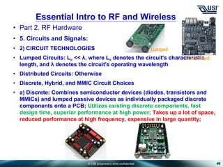 © USI proprietary and confidential
• Part 2. RF Hardware
• 5. Circuits and Signals:
• 2) CIRCUIT TECHNOLOGIES
• Lumped Circuits: Lc << λ, where Lc denotes the circuit's characteristic
length, and λ denotes the circuit's operating wavelength
• Distributed Circuits: Otherwise
• Discrete, Hybrid, and MMIC Circuit Choices
• a) Discrete: Combines semiconductor devices (diodes, transistors and
MMICs) and lumped passive devices as individually packaged discrete
components onto a PCB; Utilizes existing discrete components, fast
design time, superior performance at high power; Takes up a lot of space,
reduced performance at high frequency, expensive in large quantity;
46
Essential Intro to RF and Wireless
Lumped
Distributed
 