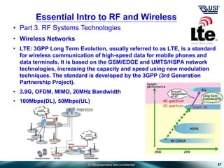 © USI proprietary and confidential
• Part 3. RF Systems Technologies
• Wireless Networks
• LTE: 3GPP Long Term Evolution, usually referred to as LTE, is a standard
for wireless communication of high-speed data for mobile phones and
data terminals. It is based on the GSM/EDGE and UMTS/HSPA network
technologies, increasing the capacity and speed using new modulation
techniques. The standard is developed by the 3GPP (3rd Generation
Partnership Project).
• 3.9G, OFDM, MIMO, 20MHz Bandwidth
• 100Mbps(DL), 50Mbps(UL)
57
Essential Intro to RF and Wireless
 