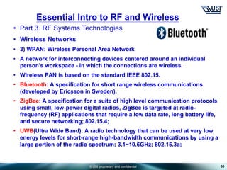 © USI proprietary and confidential
• Part 3. RF Systems Technologies
• Wireless Networks
• 3) WPAN: Wireless Personal Area Network
• A network for interconnecting devices centered around an individual
person's workspace - in which the connections are wireless.
• Wireless PAN is based on the standard IEEE 802.15.
• Bluetooth: A specification for short range wireless communications
(developed by Ericsson in Sweden).
• ZigBee: A specification for a suite of high level communication protocols
using small, low-power digital radios, ZigBee is targeted at radio-
frequency (RF) applications that require a low data rate, long battery life,
and secure networking; 802.15.4;
• UWB(Ultra Wide Band): A radio technology that can be used at very low
energy levels for short-range high-bandwidth communications by using a
large portion of the radio spectrum; 3.1~10.6GHz; 802.15.3a;
60
Essential Intro to RF and Wireless
 