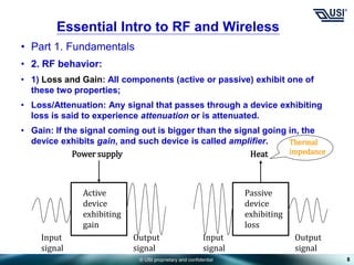 © USI proprietary and confidential
• Part 1. Fundamentals
• 2. RF behavior:
• 1) Loss and Gain: All components (active or passive) exhibit one of
these two properties;
• Loss/Attenuation: Any signal that passes through a device exhibiting
loss is said to experience attenuation or is attenuated.
• Gain: If the signal coming out is bigger than the signal going in, the
device exhibits gain, and such device is called amplifier.
8
Essential Intro to RF and Wireless
Power supply
Active
device
exhibiting
gain
Input
signal
Output
signal
Heat
Passive
device
exhibiting
loss
Input
signal
Output
signal
Thermal
impedance
 