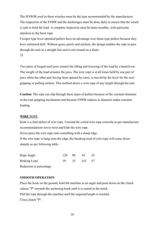 The IFSWIR used in these winches must be the type recommended by the manufacturer.
The inspection of the FSWR and the anchorages must be done daily to ensure that the winch
is safe to hold the load. A complete inspection must be done monthly, with particular
attention to the hoist rope.
Creeper type lever operated pullers have an advantage over drum type pullers because they
have unlimited drift. Without gears, pawls and ratchets, the design enables the rope to pass
through the unit in a straight line and is not wound on a drum.
75


Two pairs of forged steel jaws control the lifting and lowering of the load by a hand lever.
The weight of the load actuates the jaws. The wire rope is at all times held by one pair of
jaws while the other pair having been opened by cams, is moved by the lever for the next
gripping or pulling motion. This method draws a wire rope of any length through the unit.


Caution: The rope can slip through these types of pullers because of the constant diameter
in the cam gripping mechanism and because FSWR reduces in diameter under constant
loading.


WIRE ROPE
Kink is a fatal defect of wire rope. Unwind the coiled wire rope correctly as per manufacture
recommendations not to twist and kink the wire rope.
Never press the wire rope onto something with a sharp edge.
If the wire rope is hung onto the edge, the breaking load of wire rope will come down
sharply as per following table.


Rope Angle                        120    90      65      45
Braking Load                      30     35      LO      47
Reduction in percentage


SMOOTH OPERATION
Place the hook on the ground, hold the machine at an angle and push down on the clutch
release "P" towards the anchoring hook until it is seated in the notch.
Pull the rope through the machine until the required length is reached.
Close clutch "P".



                                        10
 