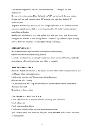 Forward or lifting motion. Place the handle on the lever '11 ", then pull and push
alternatively.
Reverse or lowering motion. Place the handle on "L2", and work with the same motion.
Release, pull and push alternatively on '12" to slacken the rope, then declutch "P"
Don't over-load.
All pullers provide safety pins for over load. But please be shore to use pullers within the
maximum capacity as specified, to ensure longer machine life and prevent any accident
caused by over loading,
If safety pins are sheared by over load, replace them with spare safety pins. Replacement
safety pins are provided in the Carrying Handle. Don't make any temporary repair by using
screws, steel wire. Otherwise you cannot prevent any overloading.


OPERATING HANDLE
Never operate Operating Lever and Reversing Lever simultaneously.
Operate handle with maximum swing distance.
Locate the handle onto the operating lever and make it turn approx. 90* so that pipe handle
dose not come off from the operating lever whilst in operation.


AFTER USE OF PULLER.
Return the Rope Release handle to the original position, otherwise the spring will loosen and
could cause future machine problems.
Lubricate the machine after Wiping out the dirt and moisture.
Oil wire rope after cleaning.
For preventing rust, don't keep the machine at the place where moisture is prevalent or
chemicals are stored.
Do not drag or throw pullers.


IN CASE OF MACHINE TROUBLE
Check lubrication. 98" of machine trouble is caused by poor lubrication.
Check safety pins.
Check wire rope of no defects.
Confirm that the inside of the machine is not rusty or not dirty.
After checking above item above and if no good results obtained, please contact the dealer
or manufacturer.



                                        11
 
