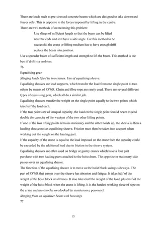 There are loads such as pre-stressed concrete beams which are designed to take downward
forces only. This is opposite to the forces imposed by lifting in the centre.
There are two methods of overcoming this problem:
           Use slings of sufficient length so that the beam can be lifted
           near the ends and still have a safe angle. For this method to be
           successful the crane or lifting medium has to have enough drift
           o place the beam into position.
Use a spreader beam of sufficient length and strength to lift the beam. This method is the
best if drift is a problem.
76
Equalising gear
Slinging loads lifted by two cranes. Use of equalising sheave.
Equalising sheaves are load supports, which transfer the load from one single point to two
others by means of FSWR. Chain and fibre rope are rarely used. There are several different
types of equalising gear, which all do a similar job.
Equalising sheaves transfer the weight on the single point equally to the two points which
take half the load each.
If the two points are of unequal capacity, the load on the single point should never exceed
double the capacity of the weakest of the two other lifting points.
If one of the two lifting points remains stationary and the other hoists up, the sheave is then a
hauling sheave not an equalising sheave. Friction must then be taken into account when
working out the weight on the hauling part.
If the capacity of the crane is equal to the load imposed on the crane then the capacity could
be exceeded by the additional load due to friction in the sheave system.
Equalising sheaves are often used on bridge or gantry cranes which have a four part
purchase with two hauling parts attached to the hoist drum. The opposite or stationary side
passes over an equalising sheave.
The function of the equalising sheave is to move as the hoist block swings sideways. The
part of FSWR that passes over the sheave has abrasion and fatigue. It takes half of the
weight of the hoist block at all times. It also takes half the weight of the load, plus half of the
weight of the hoist block when the crane is lifting. It is the hardest working piece of rope on
the crane and must not be overlooked by maintenance personnel.
Slinging from an equaliser beam with bowsings
77



                                          13
 