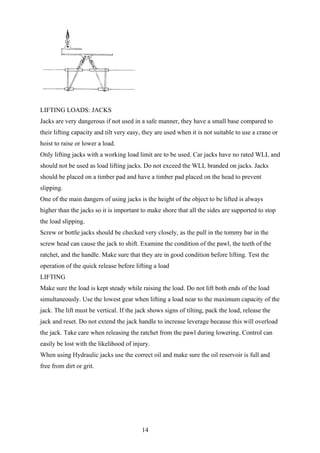 LIFTING LOADS: JACKS
Jacks are very dangerous if not used in a safe manner, they have a small base compared to
their lifting capacity and tilt very easy, they are used when it is not suitable to use a crane or
hoist to raise or lower a load.
Only lifting jacks with a working load limit are to be used. Car jacks have no rated WLL and
should not be used as load lifting jacks. Do not exceed the WLL branded on jacks. Jacks
should be placed on a timber pad and have a timber pad placed on the head to prevent
slipping.
One of the main dangers of using jacks is the height of the object to be lifted is always
higher than the jacks so it is important to make shore that all the sides are supported to stop
the load slipping.
Screw or bottle jacks should be checked very closely, as the pull in the tommy bar in the
screw head can cause the jack to shift. Examine the condition of the pawl, the teeth of the
ratchet, and the handle. Make sure that they are in good condition before lifting. Test the
operation of the quick release before lifting a load
LIFTING
Make sure the load is kept steady while raising the load. Do not lift both ends of the load
simultaneously. Use the lowest gear when lifting a load near to the maximum capacity of the
jack. The lift must be vertical. If the jack shows signs of tilting, pack the load, release the
jack and reset. Do not extend the jack handle to increase leverage because this will overload
the jack. Take care when releasing the ratchet from the pawl during lowering. Control can
easily be lost with the likelihood of injury.
When using Hydraulic jacks use the correct oil and make sure the oil reservoir is full and
free from dirt or grit.




                                         14
 