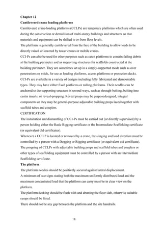 Chapter 12
Cantilevered crane loading platforms
Cantilevered crane-loading platforms (CCLPs) are temporary platforms which are often used
during the construction or demolition of multi-storey buildings and structures so that
materials and equipment can be shifted to or from floor levels.
The platform is generally cantilevered from the face of the building to allow loads to be
directly raised or lowered by tower cranes or mobile cranes.
CCI-Ps can also be used for other purposes such as catch platforms to contain failing debris
at the building perimeter and as supporting structures for scaffolds constructed at the
building perimeter. They are sometimes set up in a simply-supported mode such as over
penetrations or voids, for use as loading platforms, access platforms or protection decks.
CCI-Ps are available in a variety of designs including fully fabricated and demountable
types. They may have either fixed platforms or rolling platforms. Their needles can be
anchored to the supporting structure in several ways, such as through-bolting, bolting into
castin inserts, or reveal-propping. Reveal props may be purposedesigned, integral
components or they may be general-purpose adjustable building props laced together with
scaffold tubes and couplers.
CERTIFICATION
The installation and dismantling of CCI-Ps must be carried out (or directly supervised) by a
person holding either the Basic Rigging certificate or the Intermediate Scaffolding certificate
(or equivalent old certificates).
Whenever a CCILP is located or removed by a crane, the slinging and load direction must be
controlled by a person with a Dogging or Rigging certificate (or equivalent old certificate).
The propping of CCLPs with adjustable building props and scaffold tubes and couplers or
other types of scaffolding equipment must be controlled by a person with an Intermediate
Scaffolding certificate.
The platform
The platform needles should be positively secured against lateral displacement.
A minimum of two signs stating both the maximum uniformly distributed load and the
maximum concentrated load that the platform can carry must be in clear view on the
platform.
The platform decking should be flush with and abutting the floor slab, otherwise suitable
ramps should be fitted.
There should not be any gap between the platform and the site handrails.



                                        18
 