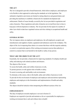 THE ACT
The Act is designed to provide a broad framework, which allows employers, and employees
to be flexible in their approach to achieving the standards set in the legislation. The
substantive legislative provisions are limited to stating objectives and general duties and
providing the machinery to establish a framework for standards development and
enforcement. Details of issues broadly covered by the Act are provided in regulations and
codes of practice. These regulations and codes of practice are revised from time to time to
keep pace with developments in industry. The Act provides for the repeal of a number of
other Acts which to date have regulated various activities relating to occupational health and
safety.


GENERAL DUTIES
The Act imposes duties on employers and employees, the self-employed, occupiers and
manufacturers and suppliers of plant, equipment and substances used in the workplace. The
object of the Act in imposing these duties is to ensure that those with the requisite authority
or control over particular aspects of the working environment exercise that authority or
control in a manner that is not harmful to the health or safety of any person.


WHAT ARE THE OBJECTS OF THE ACT?
Essentially, the Act provides a framework for improving standards of workplace health and
safety and reducing work related accidents and diseases.
The objects of the Act are:
To secure the health, safety and welfare of persons at work,
To protect persons at work against risks to health or safety;
To assist in securing safe and healthy work environments:
To eliminate, at the source, risks to the health, safety and welfare of persons at work:
To provide for the involvement of employees and employers and associations representing
employees and employers in the formulation and implementation of health and safety
standards.
The objects should be looked at when interpreting the different sections of the Act.


EMPLOYER DUTY
The duty of employers towards employees is set out in Section 21.
Employers are required to 'provide and maintain so far as is practicable for employees a
working environment that is safe and without risks to health'.

                                         2
 
