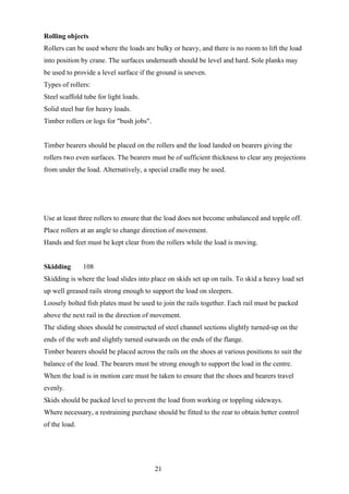 Rolling objects
Rollers can be used where the loads are bulky or heavy, and there is no room to lift the load
into position by crane. The surfaces underneath should be level and hard. Sole planks may
be used to provide a level surface if the ground is uneven.
Types of rollers:
Steel scaffold tube for light loads.
Solid steel bar for heavy loads.
Timber rollers or logs for "bush jobs".


Timber bearers should be placed on the rollers and the load landed on bearers giving the
rollers two even surfaces. The bearers must be of sufficient thickness to clear any projections
from under the load. Alternatively, a special cradle may be used.




Use at least three rollers to ensure that the load does not become unbalanced and topple off.
Place rollers at an angle to change direction of movement.
Hands and feet must be kept clear from the rollers while the load is moving.


Skidding       108
Skidding is where the load slides into place on skids set up on rails. To skid a heavy load set
up well greased rails strong enough to support the load on sleepers.
Loosely bolted fish plates must be used to join the rails together. Each rail must be packed
above the next rail in the direction of movement.
The sliding shoes should be constructed of steel channel sections slightly turned-up on the
ends of the web and slightly turned outwards on the ends of the flange.
Timber bearers should be placed across the rails on the shoes at various positions to suit the
balance of the load. The bearers must be strong enough to support the load in the centre.
When the load is in motion care must be taken to ensure that the shoes and bearers travel
evenly.
Skids should be packed level to prevent the load from working or toppling sideways.
Where necessary, a restraining purchase should be fitted to the rear to obtain better control
of the load.




                                          21
 