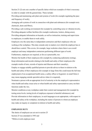 Section 21 (2) sets out a number of specific duties which are examples of what is necessary
in order to comply with the general duty. These include:
Providing and maintaining safe plant and systems of work (for example regulating the pace
and frequency of work);
Arranging safe systems of work in connection with plant and substances (for example toxic
chemicals, dusts and fibres),
Providing a safe working environment (for example by controlling noise or vibration levels),
Providing adequate welfare facilities (for example washrooms, lockers, dining areas),
Providing adequate information on hazards, as well as instruction, training and supervision
to employees, to enable them to work safely.
Employers owe the same duty to independent contractors and their employees who are
working at the workplace. This duty extends only to matters over which the employer has or
should have control. This covers, for example, large worksites where there is an overall
employer and many independent contractors performing different types of work.
Furthermore, employers are required, so far as is practicable, too:
Monitor the health of their employees (for example by conducting audiometry testing),
Keep information and records relating to the health and safety of their employees (for
example results of tests, records of injuries and illnesses and their causality),
Employ or engage suitably qualified persons to provide advice to them in relation to the
health and safety of their employees (for example in large firms this could mean the full time
employment of an occupational health nurse, a safety officer or hygienist -in small firms it
may mean engaging outside specialist advice when it is required),
Nominate a person with an appropriate level of seniority to be the employer's representative
when health and safety issues arise or when health and safety representatives carry out their
functions under the Act,
Monitor conditions at any workplace under their control and management (for example by
testing noise levels, testing levels of employee exposure to harmful substances); and
Provide information to their employees, in such languages as are appropriate, with respect to
health and safety at the workplace, including the names of persons to whom an employee
may make an inquiry or complaint in relation to health and safety.


EMPLOYEE DUTY
The duties of employees are set out in section 25
Section 25 was amended in 1993 and
“While at work employee must

                                          3
 