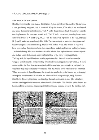 SPLICING A GUIDE TO RIGGING Page 23


EYE SPLICE IN WIRE ROPE.
Bend the rope round a pear-shaped thimble two feet or more from the end. For this purpose,
a vice, preferably a rigger's vice, is essential. Whip the strands, if the wire is not pre-formed,
and unlay them as far as the thimble. Tuck A under three strands. Tuck B under two strands,
entering between the same two strands as A. Tuck C under one strand, entering between the
same two strands as A and B (Fig. 86A). Turn the work over, replace it in the vice, and tuck
D, E and F under one strand each (Fig. 860). Tuck each strand twice more ; then taper and
tuck twice again. Each strand in Fig. 86c has been tucked twice. The strands in Fig. 86D
have been tucked three times whole, then tapered and tucked, and tapered and tucked again.
The strands in Fig. 86E have been tucked twice whole, then tapered and tucked and tapered
and tucked again. In tapering, remove about a third of the wires before each tuck.
Tucking with the lay differs from tucking against the lay, for each strand seems to be
wrapped spirally round a corresponding strand in the standing part. Except when A, B and C
are tucked for the first time, the strands should be untwisted once or twice at each tuck, in
order that they may lie flat and become one with the strands about which they ate wrapped.
When an opening is forced between the strands, the steel spike or fid should not be inserted
at the point where the tuck is desired, but some distance along the rope, away from the
thimble. In this way, the strand can be pulled through easily, and at once falls into place
when a rotating pressure is exerted on the handle of the spike. The finished splice should be
hammered into symmetry, beginning at the thimble, and working towards the standing part.




                                         30
 
