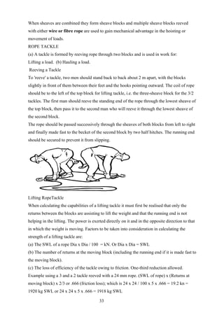 When sheaves are combined they form sheave blocks and multiple sheave blocks reeved
with either wire or fibre rope are used to gain mechanical advantage in the hoisting or
movement of loads.
ROPE TACKLE
(a) A tackle is formed by reeving rope through two blocks and is used in work for:
Lifting a load. (b) Hauling a load.
Reeving a Tackle
To 'reeve' a tackle, two men should stand back to back about 2 m apart, with the blocks
slightly in front of them between their feet and the hooks pointing outward. The coil of rope
should be to the left of the top block for lifting tackle, i.e. the three-sheave block for the 3/2
tackles. The first man should reeve the standing end of the rope through the lowest sheave of
the top block, then pass it to the second man who will reeve it through the lowest sheave of
the second block.
The rope should be passed successively through the sheaves of both blocks from left to right
and finally made fast to the becket of the second block by two half hitches. The running end
should be secured to prevent it from slipping.




Lifting RopeTackle
When calculating the capabilities of a lifting tackle it must first be realised that only the
returns between the blocks are assisting to lift the weight and that the running end is not
helping in the lifting. The power is exerted directly on it and in the opposite direction to that
in which the weight is moving. Factors to be taken into consideration in calculating the
strength of a lifting tackle are:
(a) The SWL of a rope Dia x Dia / 100 = kN. Or Dia x Dia = SWL
(b) The number of returns at the moving block (including the running end if it is made fast to
the moving block).
(c) The loss of efficiency of the tackle owing to friction. One-third reduction allowed.
Example using a 3 and a 2 tackle reeved with a 24 mm rope. (SWL of rope) x (Returns at
moving block) x 2/3 or .666 (friction loss); which is 24 x 24 / 100 x 5 x .666 = 19.2 kn =
1920 kg SWL or 24 x 24 x 5 x .666 = 1918 kg SWL

                                          33
 