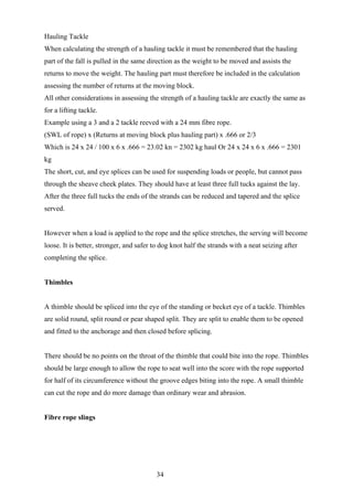 Hauling Tackle
When calculating the strength of a hauling tackle it must be remembered that the hauling
part of the fall is pulled in the same direction as the weight to be moved and assists the
returns to move the weight. The hauling part must therefore be included in the calculation
assessing the number of returns at the moving block.
All other considerations in assessing the strength of a hauling tackle are exactly the same as
for a lifting tackle.
Example using a 3 and a 2 tackle reeved with a 24 mm fibre rope.
(SWL of rope) x (Returns at moving block plus hauling part) x .666 or 2/3
Which is 24 x 24 / 100 x 6 x .666 = 23.02 kn = 2302 kg haul Or 24 x 24 x 6 x .666 = 2301
kg
The short, cut, and eye splices can be used for suspending loads or people, but cannot pass
through the sheave cheek plates. They should have at least three full tucks against the lay.
After the three full tucks the ends of the strands can be reduced and tapered and the splice
served.


However when a load is applied to the rope and the splice stretches, the serving will become
loose. It is better, stronger, and safer to dog knot half the strands with a neat seizing after
completing the splice.


Thimbles


A thimble should be spliced into the eye of the standing or becket eye of a tackle. Thimbles
are solid round, split round or pear shaped split. They are split to enable them to be opened
and fitted to the anchorage and then closed before splicing.


There should be no points on the throat of the thimble that could bite into the rope. Thimbles
should be large enough to allow the rope to seat well into the score with the rope supported
for half of its circumference without the groove edges biting into the rope. A small thimble
can cut the rope and do more damage than ordinary wear and abrasion.


Fibre rope slings




                                          34
 
