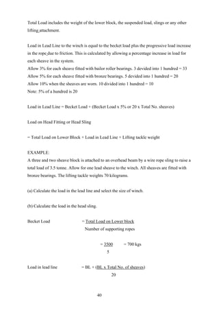 Total Load includes the weight of the lower block, the suspended load, slings or any other
lifting attachment.


Load in Lead Line to the winch is equal to the becket load plus the progressive load increase
in the rope due to friction. This is calculated by allowing a percentage increase in load for
each sheave in the system.
Allow 3% for each sheave fitted with bailor roller bearings. 3 devided into 1 hundred = 33
Allow 5% for each sheave fitted with bronze bearings. 5 devided into 1 hundred = 20
Allow 10% when the sheaves are worn. 10 divided into 1 hundred = 10
Note: 5% of a hundred is 20


Load in Lead Line = Becket Load + (Becket Load x 5% or 20 x Total No. sheaves)


Load on Head Fitting or Head Sling


= Total Load on Lower Block + Load in Lead Line + Lifting tackle weight


EXAMPLE:
A three and two sheave block is attached to an overhead beam by a wire rope sling to raise a
total load of 3.5 tonne. Allow for one lead sheave to the winch. All sheaves are fitted with
bronze bearings. The lifting tackle weights 70 kilograms.


(a) Calculate the load in the lead line and select the size of winch.


(b) Calculate the load in the head sling.


Becket Load                     = Total Load on Lower block
                                  Number of supporting ropes


                                             = 3500       = 700 kgs
                                                 5


Load in lead line               = BL + (BL x Total No. of sheaves)
                                                     20



                                            40
 