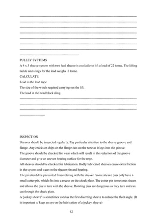 ---------------------------------------------------------------------------------------------------------------
---------------------------------------------------------------------------------------------------------------
---------------------------------------------------------------------------------------------------------------
---------------------------------------------------------------------------------------------------------------
---------------------------------------------------------------------------------------------------------------
---------------------------------------------------------------------------------------------------------------
---------------------------------------------------------------------------------------------------------------
--------------------------------------------------------
PULLEY SYSTEMS
A 4 x 3 sheave system with two lead sheave is available to lift a load of 22 tonne. The lifting
tackle and slings for the load weighs .7 tonne.
CALCULATE:
Load in the lead rope
The size of the winch required carrying out the lift.
The load in the head block sling.
---------------------------------------------------------------------------------------------------------------
---------------------------------------------------------------------------------------------------------------
---------------------------------------------------------------------------------------------------------------
------------------------




INSPECTION
Sheaves should be inspected regularly. Pay particular attention to the sheave groove and
flange. Any cracks or chips on the flange can cut the rope as it lays into the groove.
The groove should be checked for wear which will result in the reduction of the groove
diameter and give an uneven bearing surface for the rope.
All sheaves should be checked for lubrication. Badly lubricated sheaves cause extra friction
in the system and wear on the sheave pin and bearing.
The pin should be prevented from rotating with the sheave. Some sheave pins only have a
small cotter pin, which fits into a recess on the cheek plate. The cotter pin sometimes shears
and allows the pin to turn with the sheave. Rotating pins are dangerous as they turn and can
cut through the cheek plate.
A 'jockey sheave' is sometimes used as the first diverting sheave to reduce the fleet angle. (It
is important to keep an eye on the lubrication of a jockey sheave)

                                               42
 