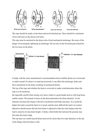 The rope should lie neatly on the drum and not be bunched up. There should be a minimum
of two full turns on the drum at all times.
The rope must be anchored to the drum with a fixed mechanical anchorage. Be aware of the
danger of not properly tightening an anchorage. Do not rely on the frictional grip relayed by
the two turns on the drum.




Comply with the crane manufacturer's recommendation about whether drums are overwound
or under wound. If a drum is wound up incorrectly it can affect the anchorage, brake and
drive mechanism to the drum, resulting in mechanical failure.
The lay of the rope and whether the drum is overwind or under wind determine where the
rope is to be anchored.
Be especially careful when raising very heavy loads to a great height such as with long boom
mobile cranes. The amount of turns on the drum determines the drum diameter. As the
diameter increases the torque to the drive mechanism and brake increases. As a result the
higher the load is raised the faster it is raised, and the more difficult the load is to control.
Operators should ensure that the hoist brake is adjusted to take the extra torque when the
load is raised to its maximum height. A brake, which holds the load near the ground, may
fail when the load is high.
The top layer on a multi-layered drum must not be closer than two rope diameters to the top
of the flange when the drum is full.



                                          44
 