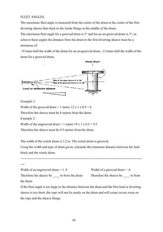 FLEET ANGLES
The maximum fleet angle is measured from the centre of the drum to the centre of the first
diverting sheave then back to the inside flange at the middle of the drum,
The maximum fleet angle for a grooved drum is 5° and for an un-grooved drum is 3°; to
achieve these angles the distance from the drum to the first diverting sheave must be a
minimum of:
.19 times half the width of the drum for an un-grooved drum, .12 times half the width of the
drum for a grooved drum,




Example 1:
Width of the grooved drum = 1 metre 12 x 1 x 0.5 = 6
Therefore the sheave must be 6 metres from the drum.
Example 2:
Width of the ungrooved drum = 1 metre 19 x 1 x 0.5 = 9.5
Therefore the sheave must be 9.5 metres from the drum.


The width of the winch drum is 3.2 m. The winch drum is grooved.
Using the width and type of drum given, calculate the minimum distance between the lead
block and the winch drum.
---------------------------------------------------------------------------------------------------------------
----
Width of an ungrooved drum = 1 .8                               Width of a grooved drum = .8
Therefore the sheave be ____ m from the drum                    Therefore the sheave be ____ m from
the drum
If the fleet angle is too large or the distance between the drum and the first lead or diverting
sheave is too short, the rope will not lie neatly on the drum and will create severe wear on
the rope and the sheave flange.




                                               45
 