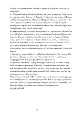 winding, which puts stress on the anchorage of the rope on the drum and causes rope and
brake failure
(g) When spooling a rope onto a drum make shore there is not too much rope for the spool as
the rope may overflow the drum, with the possibility of jamming between drum and bearing,
or be thrown into gear teeth, etc. The same could happen if the rope is spooled badly on the
drum. For this reason, and for reasons of general safety on the winch See that guards
covering gears, couplings, belts and other moving parts are always maintained in good order,
and replaced after being removed for any reason.
(h) Back hooking of the winch rope is rot recommended as a general practice. The part of the
rope used for back- hooking naturally receives most wear, and therefore should be inspected
frequently, This may be due to bad nips, either around the hook or sharp parts of the load
causing local wear or internal wear on the rope. The hook and other type of termination,
together with any thimbles, swivels, or other devices in use should be frequently checked
(i) No brakes should ever be interfered with at any time. The attachment of the
counterweighted brakes should also be frequently checked and never tied back to render it in
effective.
A friction driven winch should not be used for hoisting loads a positive drive is required for
prevention of slip-back, etc., in the event of brake failure. A winch by such means as
spragging gear teeth, etc. (Objects placed between teeth or spokes).
Where a winch is fitted with a warping drum (nigger-head) this may be used for hoisting
loads, with approved operator only. When using a nigger head do not use synthetic fibre
rope, such as nylon as the friction causes heat, which melts the rope fibres. They also have
great elasticity and stretch which is an advantage for shock load absorption, but which may
cause dangerous recoil if the rope breaks.
The requirement for a winch used to hoist or lower personnel, is an automatically applied, or
fail-safe brake system. Use particular care to ensure that the load does not gain speed, which
would make it difficult to stop, or which may damage the winch due to over speeding. This
can lead to bursting of parts such as rotor armatures, couplings and gears
BREAKING SPEED




                                        47
 