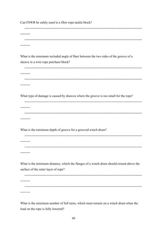 Can FSWR be safely used in a fibre rope tackle block?
   ------------------------------------------------------------------------------------------------------------
---------
   ------------------------------------------------------------------------------------------------------------
---------


What is the minimum included angle of flare between the two sides of the groove of a
sheave in a wire rope purchase block?
   ------------------------------------------------------------------------------------------------------------
---------
   ------------------------------------------------------------------------------------------------------------
---------


What type of damage is caused by sheaves where the groove is too small for the rope?
   ------------------------------------------------------------------------------------------------------------
---------
   ------------------------------------------------------------------------------------------------------------
---------


What is the minimum depth of groove for a grooved winch drum?
   ------------------------------------------------------------------------------------------------------------
---------
   ------------------------------------------------------------------------------------------------------------
---------


What is the minimum distance, which the flanges of a winch drum should extend above the
surface of the outer layer of rope?
   ------------------------------------------------------------------------------------------------------------
---------
   ------------------------------------------------------------------------------------------------------------
---------


What is the minimum number of full turns, which must remain on a winch drum when the
load on the rope is fully lowered?

                                              49
 