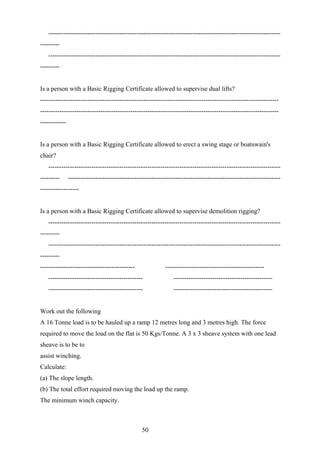 ------------------------------------------------------------------------------------------------------------
---------
   ------------------------------------------------------------------------------------------------------------
---------


Is a person with a Basic Rigging Certificate allowed to supervise dual lifts?
---------------------------------------------------------------------------------------------------------------
---------------------------------------------------------------------------------------------------------------
------------


Is a person with a Basic Rigging Certificate allowed to erect a swing stage or boatswain's
chair?
   ------------------------------------------------------------------------------------------------------------
---------      ---------------------------------------------------------------------------------------------------
------------------


Is a person with a Basic Rigging Certificate allowed to supervise demolition rigging?
   ------------------------------------------------------------------------------------------------------------
---------
   ------------------------------------------------------------------------------------------------------------
---------
--------------------------------------------                ----------------------------------------------
   --------------------------------------------                 ----------------------------------------------
   --------------------------------------------                 ----------------------------------------------


Work out the following
A 16 Tonne load is to be hauled up a ramp 12 metres long and 3 metres high. The force
required to move the load on the flat is 50 Kgs/Tonne. A 3 x 3 sheave system with one lead
sheave is to be to
assist winching.
Calculate:
(a) The slope length.
(b) The total effort required moving the load up the ramp.
The minimum winch capacity.



                                                 50
 