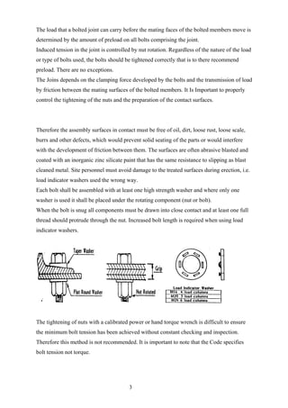 The load that a bolted joint can carry before the mating faces of the bolted members move is
determined by the amount of preload on all bolts comprising the joint.
Induced tension in the joint is controlled by nut rotation. Regardless of the nature of the load
or type of bolts used, the bolts should be tightened correctly that is to there recommend
preload. There are no exceptions.
The Joins depends on the clamping force developed by the bolts and the transmission of load
by friction between the mating surfaces of the bolted members. It Is Important to properly
control the tightening of the nuts and the preparation of the contact surfaces.




Therefore the assembly surfaces in contact must be free of oil, dirt, loose rust, loose scale,
burrs and other defects, which would prevent solid seating of the parts or would interfere
with the development of friction between them. The surfaces are often abrasive blasted and
coated with an inorganic zinc silicate paint that has the same resistance to slipping as blast
cleaned metal. Site personnel must avoid damage to the treated surfaces during erection, i.e.
load indicator washers used the wrong way.
Each bolt shall be assembled with at least one high strength washer and where only one
washer is used it shall be placed under the rotating component (nut or bolt).
When the bolt is snug all components must be drawn into close contact and at least one full
thread should protrude through the nut. Increased bolt length is required when using load
indicator washers.




The tightening of nuts with a calibrated power or hand torque wrench is difficult to ensure
the minimum bolt tension has been achieved without constant checking and inspection.
Therefore this method is not recommended. It is important to note that the Code specifies
bolt tension not torque.




                                         3
 