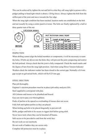 This can be achieved by tighten the nut and bolt to what they call snug tight (a person with a
podger pulling to hand tight which is about a 120 kg force). Always tighten the bolt from the
stiffest part of the joint and move towards the free edge.
When the snug tight condition has been reached, location marks are established on the bolt
and nut (usually by using a centre punch or texta). The bolts are finally tightened by a half or
three quarter turn of the nut.




INSPECTION
When drifting cannot align the bolted members or components, it will be necessary to ream
the holes. If bolts are driven into the holes they will prevent the joint compacting and restrict
the bolt preload. Always check that the joint is fully compacted. Check the match marks and
the degree of turn from the snug tight position. And when using Direct Tension Indicator
Washers check the indicator washer has been closed to the correct gap. Normally a 0.4 mm
gap except on galvanised bolts, which will be 0.25 mm gap.


STEEL ERECTION
Plan job thoroughly.
Engineer’s erection procedure must be in place (job safety analysis) JSA
Steel supplied to correspond with plan.
All Columns and trusses to be plumbed and braced.
Guys are not to pass over thoroughfares.
Packs of purlins to be spaced so overloading of trusses does not occur.
Fully bolt and tighten purlins as they are placed.
When bolting up bolts to be placed diagonally to prevent roll.
Drifts, podger and bolts to be secure in riggers belt before going aloft.
Never leave tools where they can be knocked off beams.
Safe access to be provided to and from the work face.
Do not work on wet steelwork.
Do not work of ladders they are access only.
Complete fall protection must be in place.

                                          4
 