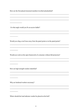 How are the first-placed structural members levelled and plumbed?
__________________________________________________________________________
__________________________________________________________________________
__________________________________________________________________________
_______________


At what angle would you fix an access ladder?
__________________________________________________________________________
__________________________________________________________________________
__________


Would you sling a roof truss away from the panel points or at the panel points?
__________________________________________________________________________
__________________________________________________________________________
__________


Would you work on the open framework of a structure without fall protection?
__________________________________________________________________________
__________________________________________________________________________
__________


How are high strength washers identified?
__________________________________________________________________________
__________________________________________________________________________
__________


Why are hardened washers necessary?
__________________________________________________________________________
__________________________________________________________________________
__________


Where should the load indicator washer be placed on the bolt?




                                        5
 