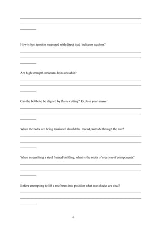__________________________________________________________________________
__________________________________________________________________________
__________




How is bolt tension measured with direct load indicator washers?
__________________________________________________________________________
__________________________________________________________________________
__________


Are high strength structural bolts reusable?
__________________________________________________________________________
__________________________________________________________________________
__________


Can the bolthole be aligned by flame cutting? Explain your answer.
__________________________________________________________________________
__________________________________________________________________________
__________


When the bolts are being tensioned should the thread protrude through the nut?
__________________________________________________________________________
__________________________________________________________________________
__________


When assembling a steel framed building, what is the order of erection of components?
__________________________________________________________________________
__________________________________________________________________________
__________


Before attempting to lift a roof truss into position what two checks are vital?
__________________________________________________________________________
__________________________________________________________________________
__________



                                         6
 