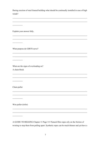 During erection of steel framed building what should be continually installed in case of high
winds?
__________________________________________________________________________
__________________________________________________________________________
__________


Explain your answer fully.
__________________________________________________________________________
__________________________________________________________________________
__________


What purpose do GIRTS serve?
__________________________________________________________________________
__________________________________________________________________________
__________


What are the signs of overloading on?
A chain block
__________________________________________________________________________
__________________________________________________________________________
__________


Chain puller
__________________________________________________________________________
__________________________________________________________________________
__________


Wire puller (tirfor)
__________________________________________________________________________
__________________________________________________________________________
__________


A GUIDE TO RIGGING Chapter 11 Page 113 Natural fibre ropes rely on the friction of
twisting to stop them from pulling apart. Synthetic ropes can be much thinner and yet have a



                                        7
 