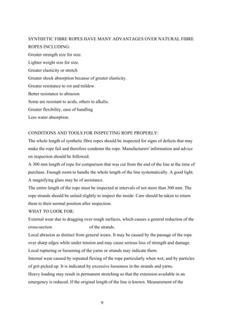 SYNTHETIC FIBRE ROPES HAVE MANY ADVANTAGES OVER NATURAL FIBRE
ROPES INCLUDING:
Greater strength size for size.
Lighter weight size for size.
Greater elasticity or stretch
Greater shock absorption because of greater elasticity.
Greater resistance to rot and mildew.
Better resistance to abrasion
Some are resistant to acids, others to alkalis.
Greater flexibility, ease of handling
Less water absorption.


CONDITIONS AND TOOLS FOR INSPECTING ROPE PROPERLY:
The whole length of synthetic fibre ropes should be inspected for signs of defects that may
make the rope fail and therefore condemn the rope. Manufacturers' information and advice
on inspection should be followed.
A 300 mm length of rope for comparison that was cut from the end of the line at the time of
purchase. Enough room to handle the whole length of the line systematically. A good light.
A magnifying glass may be of assistance.
The entire length of the rope must be inspected at intervals of not more than 300 mm. The
rope strands should be unlaid slightly to inspect the inside. Care should be taken to return
them to their normal position after inspection.
WHAT TO LOOK FOR:
External wear due to dragging over rough surfaces, which causes a general reduction of the
cross-section                      of the strands.
Local abrasion as distinct from general wears. It may be caused by the passage of the rope
over sharp edges while under tension and may cause serious loss of strength and damage.
Local rupturing or loosening of the yarns or strands may indicate them.
Internal wear caused by repeated flexing of the rope particularly when wet, and by particles
of grit picked up. It is indicated by excessive looseness in the strands and yarns.
Heavy loading may result in permanent stretching so that the extension available in an
emergency is reduced. If the original length of the line is known. Measurement of the



                                          9
 