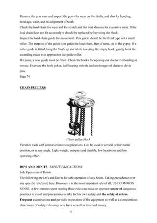 Remove the gear case and inspect the gears for wear on the shafts, and also for bending,
breakage, wear, and misalignment of teeth.
Check the load chain for wear and for stretch and the load sheaves for excessive wear. If the
load chain does not fit accurately it should be replaced before using the block.
Inspect the load chain guide for movement. This guide should be the fixed type not a small
roller. The purpose of the guide is to guide the load chain, free of turns, on to the gypsy. If a
roller guide is fitted, hang the block up and while lowering the empty hook, gently twist the
ascending chain as it approaches the guide roller.
If it jams, a new guide must be fitted. Check the hooks for opening out due to overloading or
misuse. Examine the hook yokes, ball bearing swivels and anchorages of chain to clevis
pins.
Page 74


CHAIN PULLERS




                                      Chain pulley block
Versatile tools with almost unlimited applications. Can be used in vertical or horizontal
position, or at any angle. Light-weight, compact and durable, low headroom and low
operating effort.


DO'S AND DON'TS SAFETY PRECAUTIONS
Safe Operation of Hoists
The following are Do's and Don'ts for safe operation of any hoists. Taking precedence over
any specific rule listed here. However it is the most important rule of all, USE COMMON
SENSE. A few minutes spent reading these rules can make an operator aware of dangerous
practices to avoid and precautions to take for his own safety and the safety of others.
Frequent examinations and periodic inspections of the equipment as well as a conscientious
observance of safety rules may save lives as well as time and money.

                                          6
 