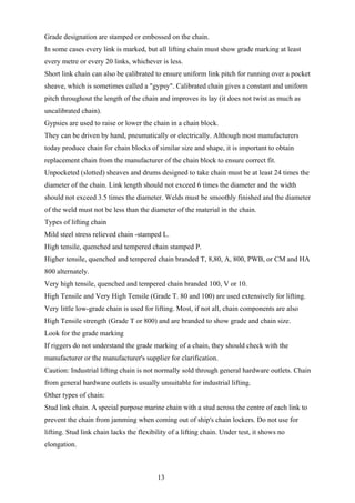 Grade designation are stamped or embossed on the chain.
In some cases every link is marked, but all lifting chain must show grade marking at least
every metre or every 20 links, whichever is less.
Short link chain can also be calibrated to ensure uniform link pitch for running over a pocket
sheave, which is sometimes called a "gypsy". Calibrated chain gives a constant and uniform
pitch throughout the length of the chain and improves its lay (it does not twist as much as
uncalibrated chain).
Gypsies are used to raise or lower the chain in a chain block.
They can be driven by hand, pneumatically or electrically. Although most manufacturers
today produce chain for chain blocks of similar size and shape, it is important to obtain
replacement chain from the manufacturer of the chain block to ensure correct fit.
Unpocketed (slotted) sheaves and drums designed to take chain must be at least 24 times the
diameter of the chain. Link length should not exceed 6 times the diameter and the width
should not exceed 3.5 times the diameter. Welds must be smoothly finished and the diameter
of the weld must not be less than the diameter of the material in the chain.
Types of lifting chain
Mild steel stress relieved chain -stamped L.
High tensile, quenched and tempered chain stamped P.
Higher tensile, quenched and tempered chain branded T, 8,80, A, 800, PWB, or CM and HA
800 alternately.
Very high tensile, quenched and tempered chain branded 100, V or 10.
High Tensile and Very High Tensile (Grade T. 80 and 100) are used extensively for lifting.
Very little low-grade chain is used for lifting. Most, if not all, chain components are also
High Tensile strength (Grade T or 800) and are branded to show grade and chain size.
Look for the grade marking
If riggers do not understand the grade marking of a chain, they should check with the
manufacturer or the manufacturer's supplier for clarification.
Caution: Industrial lifting chain is not normally sold through general hardware outlets. Chain
from general hardware outlets is usually unsuitable for industrial lifting.
Other types of chain:
Stud link chain. A special purpose marine chain with a stud across the centre of each link to
prevent the chain from jamming when coming out of ship's chain lockers. Do not use for
lifting. Stud link chain lacks the flexibility of a lifting chain. Under test, it shows no
elongation.



                                          13
 
