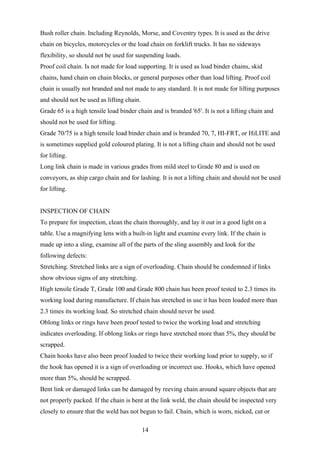 Bush roller chain. Including Reynolds, Morse, and Coventry types. It is used as the drive
chain on bicycles, motorcycles or the load chain on forklift trucks. It has no sideways
flexibility, so should not be used for suspending loads.
Proof coil chain. Is not made for load supporting. It is used as load binder chains, skid
chains, hand chain on chain blocks, or general purposes other than load lifting. Proof coil
chain is usually not branded and not made to any standard. It is not made for lifting purposes
and should not be used as lifting chain.
Grade 65 is a high tensile load binder chain and is branded '65'. It is not a lifting chain and
should not be used for lifting.
Grade 70/75 is a high tensile load binder chain and is branded 70, 7, HI-FRT, or HiLITE and
is sometimes supplied gold coloured plating. It is not a lifting chain and should not be used
for lifting.
Long link chain is made in various grades from mild steel to Grade 80 and is used on
conveyors, as ship cargo chain and for lashing. It is not a lifting chain and should not be used
for lifting.


INSPECTION OF CHAIN
To prepare for inspection, clean the chain thoroughly, and lay it out in a good light on a
table. Use a magnifying lens with a built-in light and examine every link. If the chain is
made up into a sling, examine all of the parts of the sling assembly and look for the
following defects:
Stretching. Stretched links are a sign of overloading. Chain should be condemned if links
show obvious signs of any stretching.
High tensile Grade T, Grade 100 and Grade 800 chain has been proof tested to 2.3 times its
working load during manufacture. If chain has stretched in use it has been loaded more than
2.3 times its working load. So stretched chain should never be used.
Oblong links or rings have been proof tested to twice the working load and stretching
indicates overloading. If oblong links or rings have stretched more than 5%, they should be
scrapped.
Chain hooks have also been proof loaded to twice their working load prior to supply, so if
the hook has opened it is a sign of overloading or incorrect use. Hooks, which have opened
more than 5%, should be scrapped.
Bent link or damaged links can be damaged by reeving chain around square objects that are
not properly packed. If the chain is bent at the link weld, the chain should be inspected very
closely to ensure that the weld has not begun to fail. Chain, which is worn, nicked, cut or

                                           14
 