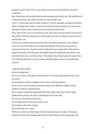gouged to a point where 10% or more reduces the metal in the link diameter, should be
condemned.
Rust. Most chains will develop discolouration meaning some surface rust. This should not be
confused with deep rust, which will make the chain unsafe to use.
Cracks. To find cracks soak the chain in light oil, wipe dry and apply a coating of powdered
chalk or whiting to the surface. Leave for several hours and then examine. If a crack exists,
the chalk will draw up the oil from the crack and become discoloured.
Wear. Where links seat on each other they wear. This wear is most prevalent in load chain in
chain blocks. When the chain passes over the gypsy the links are subject to extreme friction
and the links wear
If the tension cannot be released from the chain it should be checked for wear. Callipers
across two links and divide by two to obtain the diameter. Then check this against an
unworn part of the link. The chain must be replaced if wear exceeds 10% of the diameter.
Inspection records of all lifting gear and lengths should be commenced when chain is new
and maintained to give a reference check. The length of used sling legs may be greater than
their original length due to wear, but caution should be taken to ensure no stretching has
occurred.


CARE OF THE CHAIN
Do not overload chain.
Do not use a chain with locked or stretched links or which has links that do not have free
movement.
Do not hammer a chain to straighten a link or force a link into position.
Do not use an excessively pitted, corroded, unduly worn, deformed, chipped, nicked,
cracked, or otherwise damaged chain.
Do not snatch or jerk loads being handled by chain slings, especially in cold weather.
Sudden lifting can have the effect of doubling the load in the sling.
Do not cross, twist, kink or knot chain.
Do not drag a chain by force from under a load.
Do not drop a chain from a height.
Do not roll loads over a chain.
Do not use a chain over sharp edges without proper packing on the edges. All packing
should be secured when sending loads aloft so it cannot drop out when landing the load.




                                           15
 