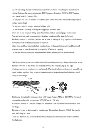 Do not use lifting chain at temperatures over 400°C without consulting the manufacturer.
Lifting chain used at temperatures over 200°C requires de-rating. 200°C to 300°C deduct
10% 300°C to 400°C deduct 25%
Do not place the links of a chain so that they bear on the hook of a crane or hoist (except an
endless chain sling).
Do not join chain by using a bolt or a bulldog grip.
Do not shorten a chain by twisting or wrapping it around a hook
When not in use all chain lifting gear should be stored on racks or pegs, under cover
Any screw thread used in connection with chain blocks must be securely locked.
The load chain of a chain block should not be used as a sling 18. Any repairs to chain should
be referred back to the manufacturer or supplier.
Chain links and load chains of chain blocks should be frequently inspected and lubricated
between uses, or more frequently for repetitive lifts at near capacity
Do not use chain in corrosive environments without reference to the manufacturer




FSWR is constructed of wires and strands laid around a central core. In the illustration below
there are 19 wires to the strand and 6 strands around the core making up the rope.
It is important not to confuse wires and strands. If a strand is broken, the rope is unusable. A
single broken wire in a sling is not as important unless broken immediately below a metal
fitting or anchorage-




The tensile strength of wire ranges from 1220 mega Pascals (MPa) to 2250 MPa. The most
commonly used tensile strengths are 1770 MPa and 1570 MPa.
A 6/19 (six strands of 19 wires each) is the minimum FSWR construction that can be used
for slings.
The size of a rope is determined by its diameter. The smallest diameter FSWR that can be
used for lifting is 5 mm.
Lay is the direction the wires are formed into strands and the strands are formed into the
finished rope.


                                        16
 