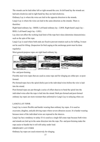 The strands can be laid either left or right around the core. In left hand lay the strands are
laid anti-clockwise and in right hand lay they are laid clockwise.
Ordinary Lay is where the wires are laid in the opposite direction to the strands.
Lang's Lay is where the wires are laid in the same direction as the strands. There is
therefore:
Right hand ordinary lay - RHOL Left hand ordinary lay - LHOL Right hand Lang's lay -
RHLL Left hand Lang's lay - LHLL
Lay does not affect the working load limit of the rope but it does determine characteristics
such as the spin of the rope.
Lang's Lay is used where both ends are fixed to prevent rotation such as for luffing. It must
not be used for lifting. (Inspection for bird caging at the anchorage point must be done
regularly).
Most general-purpose ropes are right hand ordinary lay.




Pre- and post-forming
Flexible steel wire ropes that are used as crane rope and for slinging are either pre- or post-
formed.
Pre-formed ropes have the spiral (helix) put in the individual wires before the wire is laid
into the strand.
Post-formed ropes are put through a series of offset sheaves to bend the spiral into the
individual wires after the rope is laid into the strand. Both pre-formed and post-formed
ordinary lay ropes are more resistant than unformed or Lang's Lay to unlaying when cut.


LANG'S LAY FSWR
Lang's lay is more flexible and harder wearing than ordinary lay ropes. It is used as
excavator, dragline, and pile driving ropes where severe abrasion occurs. It is harder wearing
because more of the individual wires are exposed to the sheaves.
Lang's lay has a tendency to unlay if it is used as a single fall crane rope because both wires
and strands are laid up in the same direction into the rope. Pre- and post-forming make the
rope easier to handle but it will still unlay under load.
ORDINARY LAY FSWR
Ordinary lay ropes are used extensively for slinging.
                                         17
 