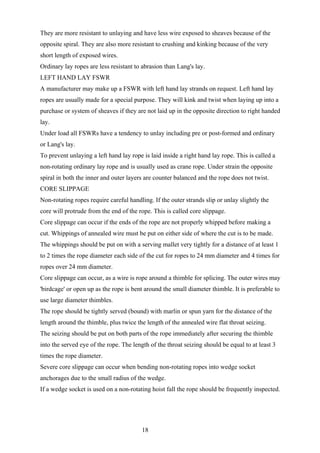 They are more resistant to unlaying and have less wire exposed to sheaves because of the
opposite spiral. They are also more resistant to crushing and kinking because of the very
short length of exposed wires.
Ordinary lay ropes are less resistant to abrasion than Lang's lay.
LEFT HAND LAY FSWR
A manufacturer may make up a FSWR with left hand lay strands on request. Left hand lay
ropes are usually made for a special purpose. They will kink and twist when laying up into a
purchase or system of sheaves if they are not laid up in the opposite direction to right handed
lay.
Under load all FSWRs have a tendency to unlay including pre or post-formed and ordinary
or Lang's lay.
To prevent unlaying a left hand lay rope is laid inside a right hand lay rope. This is called a
non-rotating ordinary lay rope and is usually used as crane rope. Under strain the opposite
spiral in both the inner and outer layers are counter balanced and the rope does not twist.
CORE SLIPPAGE
Non-rotating ropes require careful handling. If the outer strands slip or unlay slightly the
core will protrude from the end of the rope. This is called core slippage.
Core slippage can occur if the ends of the rope are not properly whipped before making a
cut. Whippings of annealed wire must be put on either side of where the cut is to be made.
The whippings should be put on with a serving mallet very tightly for a distance of at least 1
to 2 times the rope diameter each side of the cut for ropes to 24 mm diameter and 4 times for
ropes over 24 mm diameter.
Core slippage can occur, as a wire is rope around a thimble for splicing. The outer wires may
'birdcage' or open up as the rope is bent around the small diameter thimble. It is preferable to
use large diameter thimbles.
The rope should be tightly served (bound) with marlin or spun yarn for the distance of the
length around the thimble, plus twice the length of the annealed wire flat throat seizing.
The seizing should be put on both parts of the rope immediately after securing the thimble
into the served eye of the rope. The length of the throat seizing should be equal to at least 3
times the rope diameter.
Severe core slippage can occur when bending non-rotating ropes into wedge socket
anchorages due to the small radius of the wedge.
If a wedge socket is used on a non-rotating hoist fall the rope should be frequently inspected.




                                         18
 
