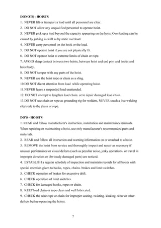 DONOTS - HOISTS
1. NEVER lift or transport a load until all personnel are clear.
2. DO NOT allow any unqualified personnel to operate hoist.
3. NEVER pick up a load beyond the capacity appearing on the hoist. Overloading can be
caused by jerking as well as by static overload.
4. NEVER carry personnel on the hook or the load.
5. DO NOT operate hoist if you are not physically fit.
6. DO NOT operate hoist to extreme limits of chain or rope.
7. AVOID sharp contact between two hoists, between hoist and end post and hooks and
hoist body.
8. DO NOT tamper with any parts of the hoist.
9. NEVER use the hoist rope or chain as a sling.
10.DO NOT divert attention from load while operating hoist.
11.NEVER leave a suspended load unattended.
12. DO NOT attempt to lengthen load chain. or to repair damaged load chain.
13.DO NOT use chain or rope as grounding rig for welders, NEVER touch a live welding
electrode to the chain or rope.


DO'S - HOISTS
1. READ and follow manufacturer's instruction, installation and maintenance manuals.
When repairing or maintaining a hoist, use only manufacturer's recommended parts and
materials.
2. READ and follow all instruction and warning information on or attached to a hoist.
3. REMOVE the hoist from service and thoroughly inspect and repair as necessary if
unusual performance or visual defects (such as peculiar noise, jerky operations. or travel in
improper direction or obviously damaged parts) are noticed.
4. ESTABLISH a regular schedule of inspection and maintain records for all hoists with
special attention given to hooks, ropes, chains. brakes and limit switches.
5. CHECK operation of brakes for excessive drift.
6. CHECK operation of limit switches.
7. CHECK for damaged hooks, ropes or chain.
8. KEEP load chain or rope clean and well lubricated.
9. CHECK the wire rope or chain for improper seating. twisting. kinking. wear or other
defects before operating the hoists.



                                         7
 